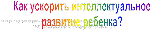 Как ускорить интеллектуальное
развитие ребенка?