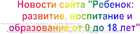 Новости сайта "Ребенок: 
развитие, воспитание и
образование от 0 до 18 лет"  